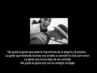 Me gusta la gente que sabe la importancia de la alegría y la predica.  La gente que mediante bromas nos enseña a concebir la vida con humor.  La gente que nunca deja de ser aniñada.  Me gusta la gente que con su energía contagia.  