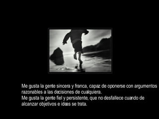 Me gusta la gente sincera y franca, capaz de oponerse con argumentos razonables a las decisiones de cualquiera. Me gusta la gente fiel y persistente, que no desfallece cuando de alcanzar objetivos e ideas se trata.  