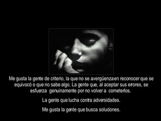 Me gusta la gente de criterio, la que no se avergüenza en reconocer que se equivocó o que no sabe algo. La gente que, al aceptar sus errores, se esfuerza  genuinamente por no volver a  cometerlos.  La gente que lucha contra adversidades. Me gusta la gente que busca soluciones. 