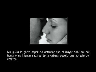 Me gusta la gente capaz de entender que el mayor error del ser humano es intentar sacarse de la cabeza aquello que no sale del corazón.  