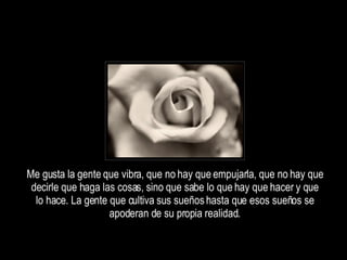 Me gusta la gente que vibra, que no hay que empujarla, que no hay que decirle que haga las cosas, sino que sabe lo que hay que hacer y que lo hace. La gente que cultiva sus sueños hasta que esos sueños se apoderan de su propia realidad. 