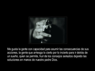 Me gusta la gente con capacidad para asumir las consecuencias de sus acciones, la gente q ue arriesga lo cierto por lo incierto para ir detrás de un sueño, quien se permite, huir de los consejos sensatos dejando las soluciones en manos de nuestro padre Dios. 