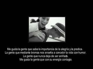 Me gusta la gente que sabe la importancia de la alegría y la predica.  La gente que mediante bromas nos enseña a concebir la vida con humor.  La gente que nunca deja de ser aniñada.  Me gusta la gente que con su energía contagia.  