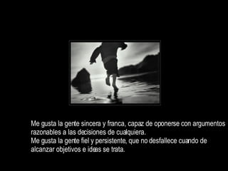 Me gusta la gente sincera y franca, capaz de oponerse con argumentos razonables a las decisiones de cualquiera. Me gusta la gente fiel y persistente, que no desfallece cuando de alcanzar objetivos e ideas se trata.  
