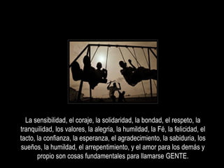 La sensibilidad, el coraje, la solidaridad, la bondad, el respeto, la
tranquilidad, los valores, la alegria, la humildad, la Fé, la felicidad, el
tacto, la confianza, la esperanza, el agradecimiento, la sabiduria, los
sueños, la humildad, el arrepentimiento, y el amor para los demás y
propio son cosas fundamentales para llamarse GENTE.
 