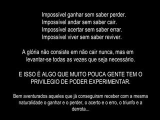 Impossível ganhar sem saber perder.
Impossível andar sem saber cair.
Impossível acertar sem saber errar.
Impossível viver sem saber reviver.
A glória não consiste em não cair nunca, mas em
levantar-se todas as vezes que seja necessário.
E ISSO É ALGO QUE MUITO POUCA GENTE TEM O
PRIVILEGIO DE PODER EXPERIMENTAR.
Bem aventurados aqueles que já conseguiram receber com a mesma
naturalidade o ganhar e o perder, o acerto e o erro, o triunfo e a
derrota...
 