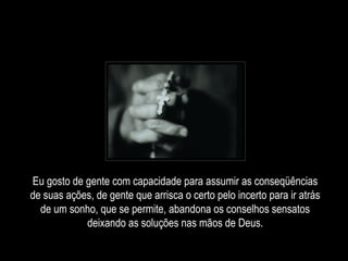 Eu gosto de gente com capacidade para assumir as conseqüências
de suas ações, de gente que arrisca o certo pelo incerto para ir atrás
de um sonho, que se permite, abandona os conselhos sensatos
deixando as soluções nas mãos de Deus.
 