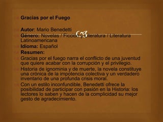 
 Gracias por el Fuego
 Autor: Mario Benedetti
 Género: Novelas / Ficción y Literatura / Literatura
Latinoamericana
 Idioma: Español
 Resumen:
 Gracias por el fuego narra el conflicto de una juventud
que quiere acabar con la corrupción y el privilegio.
 Historia de ignominia y de muerte, la novela constituye
una crónica de la impotencia colectiva y un verdadero
inventario de una profunda crisis moral.
 Con un estilo inconfundible, Benedetti ofrece la
posibilidad de participar con pasión en la Historia: los
lectores lo saben y hacen de la complicidad su mejor
gesto de agradecimiento.
 