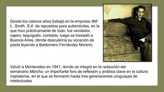 Desde los catorce años trabajó en la empresa Will
L. Smith, S.A. de repuestos para automóviles, en la
que hizo prácticamente de todo: fue vendedor,
cajero, taquígrafo, contable; luego se trasladó a
Buenos Aires, dónde descubriría su vocación de
poeta leyendo a Baldomero Fernández Moreno
Volvió a Montevideo en 1941, donde se integró en la redacción del
semanario Marcha, un importante foro de reflexión y análisis clave en la cultura
rioplatense, en el que se formaron hasta tres generaciones uruguayas de
intelectuales
 