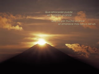 Que retroceder puede ser también avanzar. Que no por mucho avanzar se amanece más cerca del sol. 