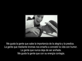 Me gusta la gente que sabe la importancia de la alegría y la predica.
La gente que mediante bromas nos enseña a concebir la vida con humor.
La gente que nunca deja de ser aniñada.
Me gusta la gente que con su energía contagia.
 