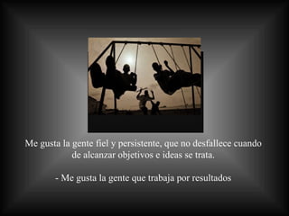 Me gusta la gente fiel y persistente, que no desfallece cuando  de alcanzar objetivos e ideas se trata.  - Me gusta la gente que trabaja por resultados  