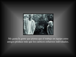 Me gusta la gente que piensa que el trabajo en equipo entre amigos produce más que los caóticos esfuerzos individuales.  