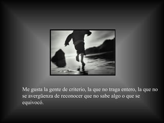 Me gusta la gente de criterio, la que no traga entero, la que no se avergüenza de reconocer que no sabe algo o que se equivocó.  