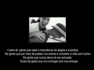Gosto de gente que sabe a importância da alegria e a pratica.
De gente que por meio de piadas nos ensina a conceber a vida com humor.
De gente que nunca deixa de ser animada.
Gosto de gente que nos contagia com sua energia.
 