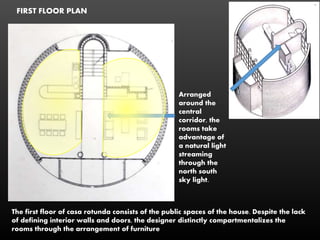 FIRST FLOOR PLAN
The first floor of casa rotunda consists of the public spaces of the house. Despite the lack
of defining interior walls and doors, the designer distinctly compartmentalizes the
rooms through the arrangement of furniture
Arranged
around the
central
corridor, the
rooms take
advantage of
a natural light
streaming
through the
north south
sky light.
 