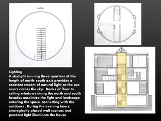 Lighting
A skylight running three quarters of the
length of north- south axis provides a
constant stream of natural light as the sun
overs across the sky . Banks of floor to
ceiling windows along the north and south
facades maximize the light and landscape
entering the space, connecting with the
outdoors . During the evening hours,
strategically placed wall sconces and
pendant light illuminate the house
 