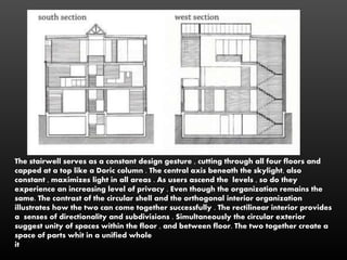The stairwell serves as a constant design gesture , cutting through all four floors and
capped at a top like a Doric column . The central axis beneath the skylight, also
constant , maximizes light in all areas . As users ascend the levels , so do they
experience an increasing level of privacy . Even though the organization remains the
same. The contrast of the circular shell and the orthogonal interior organization
illustrates how the two can come together successfully . The rectilinear interior provides
a senses of directionality and subdivisions . Simultaneously the circular exterior
suggest unity of spaces within the floor , and between floor. The two together create a
space of parts whit in a unified whole
it
 