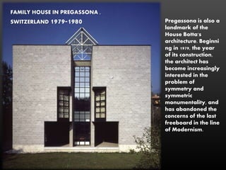 FAMILY HOUSE IN PREGASSONA ,
SWITZERLAND 1979-1980 Pregassona is also a
landmark of the
House Botta's
architecture. Beginni
ng in 1979, the year
of its construction,
the architect has
become increasingly
interested in the
problem of
symmetry and
symmetric
monumentality, and
has abandoned the
concerns of the last
freeboard in the line
of Modernism.
 