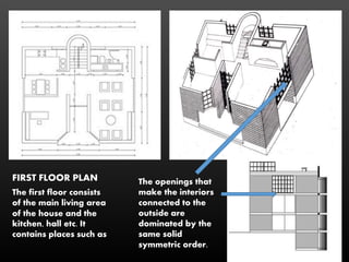 The first floor consists
of the main living area
of the house and the
kitchen, hall etc. It
contains places such as
FIRST FLOOR PLAN The openings that
make the interiors
connected to the
outside are
dominated by the
same solid
symmetric order.
 
