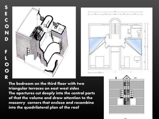 The bedroom on the third floor with two
triangular terraces on east west sides
The apertures cut deeply into the central parts
of that the volume and draw attention to the
masonry corners that enclose and recombine
into the quadrilateral plan of the roof
S
E
C
O
N
D
F
L
O
O
R
 