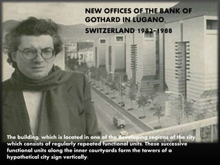 NEW OFFICES OF THE BANK OF
GOTHARD IN LUGANO,
SWITZERLAND 1982-1988
The building, which is located in one of the developing regions of the city,
which consists of regularly repeated functional units. These successive
functional units along the inner courtyards form the towers of a
hypothetical city sign vertically.
 