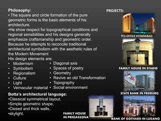 Philosophy:
• The square and circle formation of the pure
geometric forms is the basic elements of his
architecture.
•He show respect for topographical conditions and
regional sensibilities and his designs generally
emphasize craftsmanship and geometric order.
Because he attempts to reconcile traditional
architectural symbolism with the aesthetic rules of
the Modern Movement
His design elements are:
• Modernism
• Symbolism
• Regionalism
• Culture
• Light
• Vernacular material
Botta’s architectural language:
•Classical symmetrical layout,
•Simple geometric shape,
•Closed and thick walls,
•skylight.
• Diagonal axis
• Spaces of poetry
• Geometry
• Revive an old Transformation
• Topography
• Social environment
PROJECTS:
TCS OFFICE HYDERABAD
FAMILY HOUSE IN STABIO
STATE BANK IN FREIBURG
FAMILY HOUSE
IN PREGASSONA BANK OF GOTHARD IN LUGANO
 