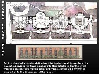 G
R
O
U
N
D
F
L
O
O
R
P
L
A
N
Set in a street of a quarter dating from the beginning of this century , the
project subdivides the large building into flour blocks so that the street
frontage presents alternating solids and voids , setting up a rhythm in
proportion to the dimensions of the road .
 