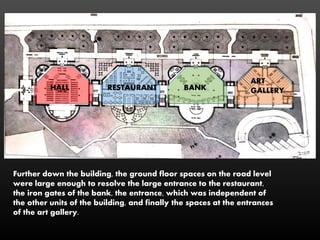 Further down the building, the ground floor spaces on the road level
were large enough to resolve the large entrance to the restaurant,
the iron gates of the bank, the entrance, which was independent of
the other units of the building, and finally the spaces at the entrances
of the art gallery.
HALL RESTAURANT BANK
ART
GALLERY
 