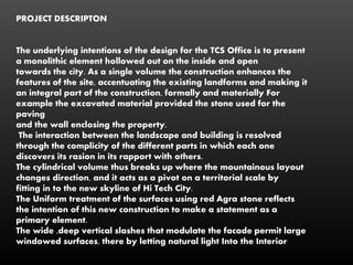 PROJECT DESCRIPTON
The underlying intentions of the design for the TCS Office is to present
a monolithic element hollowed out on the inside and open
towards the city. As a single volume the construction enhances the
features of the site, accentuating the existing landforms and making it
an integral part of the construction, formally and materially For
example the excavated material provided the stone used for the
paving
and the wall enclosing the property.
The interaction between the landscape and building is resolved
through the complicity of the different parts in which each one
discovers its rasion in its rapport with others.
The cylindrical volume thus breaks up where the mountainous layout
changes direction, and it acts as a pivot on a territorial scale by
fitting in to the new skyline of Hi Tech City.
The Uniform treatment of the surfaces using red Agra stone reflects
the intention of this new construction to make a statement as a
primary element.
The wide ,deep vertical slashes that modulate the facade permit large
windowed surfaces, there by letting natural light Into the Interior
 