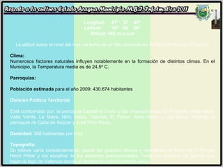   Longitud:     67°   37´   40" Latitud:        10°   18´   30" Altitud: 485 m.s.n.m La altitud sobre el nivel del mar, se toma de un hito colocado en la Plaza Bolívar de El Limón. Clima: Numerosos factores naturales influyen notablemente en la formación de distintos climas. En el Municipio, la Temperatura media es de 24,5º C. Parroquias:  Población estimada  para el año 2009: 430.674 habitantes División Político Territorial:   Está conformado por: la parroquia Capital el Limón y las urbanizaciones: El Progreso, mata Seca, Valle Verde, La Maya, Niño Jesús, Tejerías, El Paseo, Alma Máter y Los Arcos. Además la parroquia de Caña de Azúcar y José Félix Ribas. Densidad:  366 habitantes por km2.  Topografía:   Su relieve varía constantemente, desde las grandes alturas y pendientes el Norte en el Parque Henri Pittier y los escaños de los espacios premontonados, hasta los bosques de galería que bajan al lago de Valencia donde el terreno es definitivamente plano. 