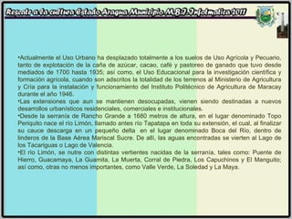 Actualmente el Uso Urbano ha desplazado totalmente a los suelos de Uso Agrícola y Pecuario, tanto de explotación de la caña de azúcar, cacao, café y pastoreo de ganado que tuvo desde mediados de 1700 hasta 1935; así como, el Uso Educacional para la investigación científica y formación agrícola, cuando son adscritos la totalidad de los terrenos al Ministerio de Agricultura y Cría para la instalación y funcionamiento del Instituto Politécnico de Agricultura de Maracay durante el año 1946. Las extensiones que aun se mantienen desocupadas, vienen siendo destinadas a nuevos desarrollos urbanísticos residenciales, comerciales e institucionales. Desde la serranía de Rancho Grande a 1680 metros de altura, en el lugar denominado Topo Periquito nace el río Limón, llamado antes río Tapatapa en toda su extensión, el cual, al finalizar su cauce descarga en un pequeño delta  en el lugar denominado Boca del Río, dentro de linderos de la Base Aérea Mariscal Sucre. De allí, las aguas encontradas se vierten al Lago de los Tacariguas o Lago de Valencia. El río Limón, se nutre con distintas vertientes nacidas de la serranía, tales como: Puente de Hierro, Guacamaya, La Guamita, La Muerta, Corral de Piedra, Los Capuchinos y El Manguito; así como, otras no menos importantes, como Valle Verde, La Soledad y La Maya. 