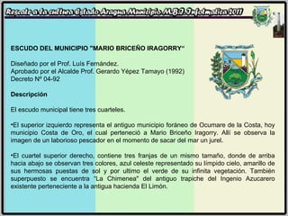 ESCUDO DEL MUNICIPIO "MARIO BRICEÑO IRAGORRY“ Diseñado por el Prof. Luís Fernández. Aprobado por el Alcalde Prof. Gerardo Yépez Tamayo (1992) Decreto Nº 04-92 Descripción El escudo municipal tiene tres cuarteles. El superior izquierdo representa el antiguo municipio foráneo de Ocumare de la Costa, hoy municipio Costa de Oro, el cual perteneció a Mario Briceño Iragorry. Allí se observa la imagen de un laborioso pescador en el momento de sacar del mar un jurel. El cuartel superior derecho, contiene tres franjas de un mismo tamaño, donde de arriba hacia abajo se observan tres colores, azul celeste representado su límpido cielo, amarillo de sus hermosas puestas de sol y por ultimo el verde de su infinita vegetación. También superpuesto se encuentra “La Chimenea" del antiguo trapiche del Ingenio Azucarero existente perteneciente a la antigua hacienda El Limón. 