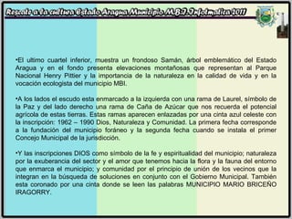 El ultimo cuartel inferior, muestra un frondoso Samán, árbol emblemático del Estado Aragua y en el fondo presenta elevaciones montañosas que representan al Parque Nacional Henry Pittier y la importancia de la naturaleza en la calidad de vida y en la vocación ecologista del municipio MBI. A los lados el escudo esta enmarcado a la izquierda con una rama de Laurel, símbolo de la Paz y del lado derecho una rama de Caña de Azúcar que nos recuerda el potencial agrícola de estas tierras. Estas ramas aparecen enlazadas por una cinta azul celeste con la inscripción: 1962 – 1990 Dios, Naturaleza y Comunidad. La primera fecha corresponde a la fundación del municipio foráneo y la segunda fecha cuando se instala el primer Concejo Municipal de la jurisdicción. Y las inscripciones DIOS como símbolo de la fe y espiritualidad del municipio; naturaleza por la exuberancia del sector y el amor que tenemos hacia la flora y la fauna del entorno que enmarca el municipio; y comunidad por el principio de unión de los vecinos que la integran en la búsqueda de soluciones en conjunto con el Gobierno Municipal. También esta coronado por una cinta donde se leen las palabras MUNICIPIO MARIO BRICEÑO IRAGORRY. 