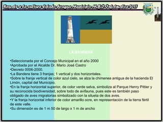 LA BANDERA  Seleccionada por el Concejo Municipal en el año 2000 Aprobada por el Alcalde Dr. Mario José Castro Decreto 0006-2000. La Bandera tiene 3 franjas; 1 vertical y dos horizontales. Sobre la franja vertical de color azul cielo, se alza la chimenea antigua de la hacienda El Limón, capital del Municipio. En la franja horizontal superior, de color verde selva, simboliza al Parque Henry Pittier y su reconocida biodiversidad, sobre todo de avifauna, pues este es también paso obligado de aves migratorias simbolizado con la silueta de dos aves. Y la franja horizontal inferior de color amarillo ocre, en representación de la tierra fértil de este valle. Su dimensión es de 1 m 50 de largo x 1 m de ancho 