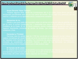 Arque Gerardo Yépez Tamayo:   Pasaron algunos años, desde las inundaciones del río El Limón, hasta ahora que se ha recuperado parcialmente este parque muy cerca del torreón. Es un lugar muy apreciado por los vecinos y visitantes por su agradable clima y excepcional ubicación. Balnearios de río:   Debido a que gran parte del municipio, antes de abrirse de forma de valle de galerías, es un pie de cerro, lo surcan numerosos ríos, y quebradas que nacen en la vertiente del Norte de la Cordillera de la Costa. El río El Limón presenta cauces medianamente profundos que suelen registrar importantes crecientes en tiempo de lluvias. Las principales corrientes son fuentes cristalinas y frías. Hacienda La Trinidad:   Hermosa casa de campo data de 1.740 fue construida en la elevación de las colinas de la cadena montañosa del Litoral Central con el fin de controlar los cultivos de la hacienda la trinidad de Tapatapa como también se llamaba. Fue residencia de varios presidentes de Venezuela. Ese inmueble es considerado monumento histórico y como tal fue decretado por diferentes acontecimientos de la independencia que en ella tuvieron lugar. El Torreón de El Limón:   El visitante del municipio se encuentra con la vieja chimenea del Trapiche que le dio nombre a la hacienda experimental Caña de Azúcar, en el sitio donde se bifurca la vía que va a Ocumare de la Costa y El Limón núcleo urbano originario del municipio. 