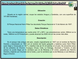 Ubicación Situado en la región central, ocupa los estados Aragua y Carabobo, con una superficie de 107.800 hectáreas. Creación El Parque Nacional Henri Pittier fue decretado Parque Nacional el 13 de febrero de 1937. Datos Climáticos Tiene una temperatura que oscila entre 12º y 28ºC. Las precipitaciones varían, 690mm en la costa, 1880mm en El Portachuelo y puede alcanzar los 4000 mm en las zonas más altas. Descripción Es el parque más antiguo del país, creado originalmente en 1937 con el nombre de Rancho Grande y rebautizado en 1953 con el nombre del ilustre geógrafo y botánico suizo Henri Pittier quien llegó a Venezuela en 1917 y clasificó más de 30 mil plantas en el país. Se encuentra cerca de los poblados de Choroní, Cuyagua, Chuao, Cata, La Ciénaga, Ocumare y Turiamo. A este parque se puede llegar por la carretera que va de Maracay a El Limón, pasando por Rancho Grande y bajando por Ocumare de la Costa, y por la carretera que va de Maracay a Las Delicias y llega a Choroní.  