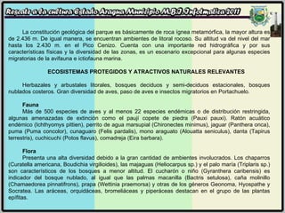 La constitución geológica del parque es básicamente de roca ígnea metamórfica, la mayor altura es de 2.436 m. De igual manera, se encuentran ambientes de litoral rocoso. Su altitud va del nivel del mar hasta los 2.430 m. en el Pico Cenizo. Cuenta con una importante red hidrográfica y por sus características físicas y la diversidad de las zonas, es un escenario excepcional para algunas especies migratorias de la avifauna e ictiofauna marina.  ECOSISTEMAS PROTEGIDOS Y ATRACTIVOS NATURALES RELEVANTES Herbazales y arbustales litorales, bosques deciduos y semi-deciduos estacionales, bosques nublados costeros. Gran diversidad de aves, paso de aves e insectos migratorios en Portachuelo. Fauna Más de 500 especies de aves y al menos 22 especies endémicas o de distribución restringida, algunas amenazadas de extinción como el paují copete de piedra (Pauxi pauxi). Ratón acuático endémico (Ichthyomys pittien), perrito de agua marsupial (Chironectes minimus), jaguar (Panthera onca), puma (Puma concolor), cunaguaro (Felis pardalis), mono araguato (Alouatta seniculus), danta (Tapirus terrestris), cuchicuchi (Potos flavus), comadreja (Eira barbara). Flora Presenta una alta diversidad debido a la gran cantidad de ambientes involucrados. Los chaparros (Curatella americana, Boudichia virgilioides), las majaguas (Heliocarpus sp.) y el palo maría (Triplaris sp.) son característicos de los bosques a menor altitud. El cucharón o niño (Gyranthera caribensis) es indicador del bosque nublado, al igual que las palmas macanilla (Bactris setulosa), caña molinillo (Chamaedorea pinnatifrons), prapa (Wettinia praemorsa) y otras de los géneros Geonoma, Hyospathe y Socratea. Las aráceas, orquidáceas, bromeliáceas y piperáceas destacan en el grupo de las plantas epífitas. 