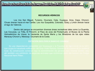 RECURSOS HÍDRICOS Los ríos San Miguel, Turiamo, Ocumare, Cata, Cuyagua, Aroa, Cepe, Choroní, Chuao drenan hacia el mar Caribe. Los ríos Guayabita, Colorado, Güey y Limón drenan hacia el lago de Valencia. Dentro del parque se encuentran diversas áreas recreativas tales como La Guamita, Las Cocuizas, La Trilla, El Polvorín; el Paso de aves del Portachuelo; el Museo de la Planta Hidroeléctrica de Uraca; la Hacienda de Santa María y los Miradores de los ejes viales Maracay-Choroní y Maracay- Ocumare de la Costa. ESTACIÓN BIOLÓGICA RANCHO GRANDE:   Es una dependencia compartida por Imparques y la Facultad de Agronomía de la UCV, que ocupa la inacabada edificación del Gran Hotel Rancho Grande en la cumbre de la carretera local. Su construcción comenzó bajo la administración del general Juan Vicente Gómez. Hay allí también una exhibición de especies animales que conforman parte del habitad del Parque Nacional Henri Pittier. 