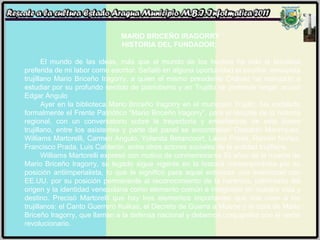 MARIO BRICEÑO IRAGORRY HISTORIA DEL FUNDADOR:  El mundo de las ideas, más que el mundo de los hechos ha sido la temática preferida de mi labor como escritor. Señaló en alguna oportunidad el escritor, ensayista trujillano Mario Briceño Iragorry, a quien el mismo presidente Chávez ha mandado a estudiar por su profundo sentido de patriotismo y en Trujillo se pretende negar, acusó Edgar Angulo Ayer en la biblioteca Mario Briceño Iragorry en el municipio Trujillo, fue instalado formalmente el Frente Patriótico “Mario Briceño Iragorry”, para el rescate de la historia regional, con un conversatorio sobre la trayectoria y enseñanzas de este ilustre trujillano, entre los asistentes y parte del panel se encontraban Oswaldo Manríquez, Williams Martorelli, Carmen Angulo, Yolanda Betancourt, Laura Prada, Ramón Núñez, Francisco Prada, Luis Calderón, entre otros actores sociales de la entidad trujillana. Williams Martorelli expresó con motivo de conmemorarse 53 años de la muerte de Mario Briceño Iragorry, su legado sigue vigente en la historia contemporánea por su posición antiimperialista, lo que le significó para aquel entonces una enemistad con EE.UU. por su posición permanente al reconocimiento de la herencia, patrimonio del origen y la identidad venezolana como elemento común e integrador en nuestra vida y destino. Precisó Martorelli que hay tres elementos importantes que nos unen a los trujillanos: el Canto Guerrero Kuikas, el Decreto de Guerra a Muerte y la obra de Mario Briceño Iragorry, que llaman a la defensa nacional y debemos conjugarlos con el verbo revolucionario. 