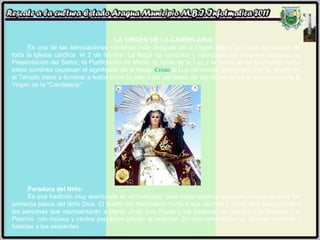 LA VIRGEN DE LA CANDELARIA: Es una de las advocaciones marianas más antiguas de la Virgen María, su fiesta se celebra en toda la Iglesia católica  el 2 de febrero. La fiesta es conocida y celebrada con diversos nombres: la Presentación del Señor, la Purificación de María, la fiesta de la Luz y la fiesta de las Candelas; todos estos nombres expresan el significado de la fiesta.  Cristo  la Luz del mundo presentada por su Madre en el Templo viene a iluminar a todos como la vela o las candelas, de donde se deriva la advocación de la Virgen de la "Candelaria". Paradura del Niño:  Es una tradición muy acentuada en el municipio, tiene como objetivo expresar simbólicamente los primeros pasos del Niño Dios. El dueño del Nacimiento invita a sus vecinos y entre ellos seleccionan a las personas que representarán a María, José, Los Reyes y los pastores, se nombra a la Madrina y al Padrino, con música y cantos populares adoran al redentor. En esta celebración se  ofrecen comidas y bebidas a los asistentes. 