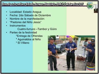 Localidad: Estado Aragua Fecha: 2do Sábado de Diciembre  Nombre de la manifestación: “ Pastores del Niño Jesús” Instrumentos   Cuatro-furruco –Tambor y Güiro Partes de la festividad *Entrega de Ofrendas * Aguinaldos al Niño   * El Villano 