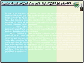 Él conocía de memoria las danzas, los cantos las vestimentas; reunió a los vecinos entusiasmados para que cada año en el mes de diciembre celebraran al Niño Jesús de Praga ( Patrón de Aguas Calientes ) ;  organizó las Juntas de Festejos, las cofradías haciéndolo tradicional diciembre tras diciembre, enfrente de la pequeña iglesia que da la espalda a los cerros; allí se concentraba el bullicio de los músicos, el canto la danza, entre cohetes, cohetones, tabacos bengalas.  Al morir Pedro León, encomendó a uno de sus mejores discípulos(de los pastores) Marcos Mena, que asumiera la responsabilidad de velar porque el baile de los pastores de Aguas calientes  perviviera. Según Contreras, F.(1998), de Aguas Calientes, “los Pastores”  se dispersaron a la población de El Limón del Estado Aragua. Sobre su historia se encuentran muchas versiones que cuentan: La misma fue trasmitiéndose a través de la relación económica instaurada a principios de siglo. Como es sabido ambos espacios estaban comunicados por la agricultura, la siembra de caña era su principal producto y en los tiempos de zafra eran intercambiados los campesinos lo que posibilitó en gran medida la dispersión Costumbrista gradual cultural. En este caso, el cerro el periquito un ramal de la cordillera del litoral  límite entre el estado Carabobo y Aragua  fue utilizado como camino que permitía dicho encuentro.  