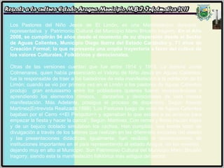 Los Pastores del Niño Jesús de El Limón, es una Manifestación danzaria,  representativa  y  Patrimonio Cultural del Municipio Mario Briceño Iragorry.  En el Año 2008, se cumplirán 94 años desde el momento de su dispersión desde el Sector de Aguas Calientes, Municipio Diego Ibarra del Estado Carabobo y, 71 años de Creación Formal; lo que representa una amplia trayectoria a favor del cultivo de los valores Culturales, Folklóricos y devocionales.  Otras de las versiones cuentan que fue entre 1914 y 1915, La Señora Jóvita Colmenares, quien había presenciado el Velorio de Niño Jesús en Aguas Calientes, fue la responsable de traer a los bailadores de esta manifestación a la población de El Limón; cuando se vio por primera vez en el Limón a los pastores de Aguas Calientes produjo  gran entusiasmo entre los pobladores quienes fueron incorporándose y aprendiendo los elementos rítmicos,  danzarios y devocionales de esta vistosa manifestación. Más Adelante, prosigue el proceso de dispersión. Según Asisclo Martínez(Entrevista Realizada:1998) “Los Pastores luego de venir de Aguas Calientes bajaban por el Cerro <<El Periquito>> y agarraban lo que estaba a su alcance para empezar la fiesta y hacer la danza”; Según: Martínez, Con ramas y flores hacían trajes y de un bejuco doblado simulaban los cachos. Han cumplido, una loable labor de divulgación a través de los talleres que realizan en las diferentes escuelas del estado y las presentaciones didácticas. Igualmente, han recibido el reconocimiento de instituciones importantes en el país representando al estado Aragua  en los eventos,  dejando muy en alto al Municipio. Son Patrimonio Cultural del Municipio Mario Briceño Iragorry, siendo esta la manifestación folklórica más antigua del sector.   