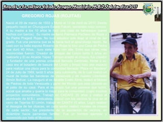 GREGORIO ROJAS (ROJITAS) Nació el 09 de marzo de 1933 y Murió el 13 de Abril de 2010. Desde pequeño nació en Churuguora Estado Falcón, sembraba maíz conuco. A su madre a los 10 años le hizo una casa de bahareque (pared hechos con barros).  Su madre se llamó Palmacia Pacheco de Rojas y Su Padre Pragedi Rojas. No tuvo estudios solo llegó al nivel de 3er grado. Fue una persona que se le hacia fácil el aprendizaje rápido. Se casó con su bella esposa Rosario de Rojas le hizo una Casa de Piedra que duró 40 Años,  tuvo siete hijos con ella. Entre sus obras más reconocidas fueron: Creador de croquis del Limón tardo 5 años en realizarlo y El ex Alcalde Yépez Tamayo aceptó el croquis, fue creador  y fundador de una prensa universal llamado Centinela, frente a su casa era el botadero de basura del Limón y limpió todo ese espacio para realizar una plaza para la comunidad llamada “Plaza mi Bandera” 24 de Julio de 1989, tardó 5 años para culminarla, de lo cuál realizó un mural de todas las banderas de Venezuela y de nuestro Libertador Simón Bolívar, La inauguró el ex Alcalde Evelio Alma. realizó el Museo de Piedras de toda Venezuela y parte del Mundo que está ubicado en el patio de su casa. Para el municipio fue una persona que luchó, social que amaba y quería lo mejor para la comunidad. Logró muchos proyectos comunitarios. Trabajó en CADAFE 30 años y realizó el alumbrado de M.B.I. sindicalista, colocó con los vecinos la cruz en el cerro de Tejerías El Limón, trabajó en CANTV 15 años. Logró realizar el desagüe de las cloacas, en cada sector realizó murales de mapas de cada sector, fue presidente de la asociación de vecinos, en diciembre hacía parrandas familiar. Fue un hombre ejemplar y reconocido por todo el Municipio.  