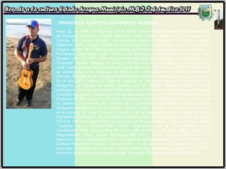 FRANCISCO ALBERTO CONTRERAS RONDÓN   Nace: 22 –6- 1968.  En Maracay –23 de Enero. Estado Aragua. Estado Civil: Casado. Hijo de Francisco Contreras <Padre> -Mecánico Textil –origen: Seboruco –Edo Tachira; y de Victoria del Carmen Rondón de Contreras<Madre> –Costurera del hogar –origen: Seboruco –Edo: Tachira. Reside en la Urbanización La Candelaria de El Limón Estado Aragua  desde: 1971. Realiza sus estudios de Primaria en el Grupo Escolar Dr. Alberto J. Fernández. 3era etapa: Liceo “Pedro José Muguerza”; Diversificado: En el Liceo: Julio Morales Lara. En 1987, Inicia sus estudios musicales de Contrabajo con el docente: Luís Contreras. Recibió cátedras de canto y técnica vocal por lo profesores: Ramón Garay y José Castro y Cuatro de Concierto por Abner Riera. En 1990 Ingresa al Sector Educativo y se desempeña como instructor de Música, en 1995 obtiene el Título de Profesor de Ciencias Sociales en el Pedagógico de Maracay, ocupando el 6to puesto de la promoción. En el año 2001 obtiene el Título de Magister en Educación Mención Enseñanza de la Geografía, su trabajo de grado tutorado por Dr. Ramón Santaella recibe mención publicación. Fue miembro desde 1992 hasta el año 2004 de los Madrigalistas de Aragua conocida Agrupación Patrimonio Cultural del Estado Aragua –desde 1993 pertenece a Los Pastores del Niño Jesús de El Limón <Patrimonio Cultural del Municipio>y es miembro de su Directiva –Igualmente fue Directivo de la Sociedad Conservacionista Aragua donde compartió enseñanzas con el maestro Gerardo Yépez Tamayo. Fue Instructor de Música en la Escuela Dr. José Francisco Torrealba; Allí se desempeñó como maestro de Aula y Subdirector Encargado. Ha participado y pertenecido a las siguientes instituciones: Grupo S.E.C.A <Sociedad Ecológica Conservacionista Aragua>(1982).; “Sabor a Pueblo”(1986); “Tradición de mi Pueblo(1986 –1988); <Estudiantina de la Casa Múltiple de la Candelaria>(1985), Estudiantina del Liceo Julio Morales Lara(1985 -1986), Coral Fe y Alegría(desde 1989), Grupo Sambuca(1988–1991), Grupo Cuyagua(1994–1995),“Los Genuinos”<de la Candelaria>(1987), Estudiantina del Pedagógico de Maracay(1989), Swin Gaitero(1990);Coral Inocente Carreño(1991), Coral Sinfónica de Aragua(1987 –1991), Instructor de Música de la Escuela Estatal Andrés Eloy Blanco<Santa Cruz>(1990 –1991), Instructor de Música en la Escuela estatal “Monseñor Feliciano González”(1991 –1992).  