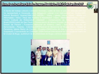 A través del trabajo cultural a visitados rincones y salas de todo el país. En distintas latitudes ha representado a Venezuela como delegación cultural nivel internacional en: Aruba(1989-festival Bombiní), Austria(1994-VHS HIEZIN.-  Viena - Iglesia Votiva -Viena - Kirche am Akkomplatz.- Viena - Haus des Fredens in Katzelsdorf. -Viena - Allerheilingenkirche.  Viena - Centro Cultural de Wolkersdorf –Oberdorf - Conservatorio de Música de Viena),  Brasil-2002(Ciudad de Sao Paulo – Conservatorio de Música Popular de la Ciudad de Curitiba, Estado de Paraná - Fundación Memorial de América Latina - Sao Paulo, Escuela de Serranópolis - Paraná),  Colombia-2003(Festival de Binacional de Música Sacra, Ciudad de Pamplona, Iglesia Matriz de Cúcuta),  Ecuador-2004(Centro de Arte y núcleos escolares de Guayaquil) y nuevamente en Colombia -2006-Festival Internacional de Coros(Iglesia matriz de la Ciudad de Buga, auditórium de la Universidad de Buga y centros escolares) 