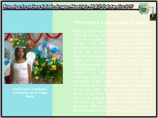 Emily Uribe (Cantante) Coronación de la Virgen María PROFESORA ATALIA URIBE (MÚSICO) Nació en Ocumare de la Costa el 10 de marzo de 1958, es Músico, tiene 31 años con la Música, sus tipos de musical son el Sangueo, Golpe de Tambor, Fulia, Sirenas, Parrandas Navideñas, entre otros. Le Canta a la Virgen de la Candelaria. En el Año 1979 tuvo en el Conservatorio Las Delicias, actualmente vive en el Limón Tejerías Mayas es Profesora de Música, Bailes y toques realizando clases de talleres en la Gruta de San Juán Bautista su ubicación en la calle Agustín Codazzi. Los talleres que dicta es desde preescolar hasta universitarios. Su grupo Musical es llamado “Cuero, Madero y Costa” de los cuales han producido 24 éxitos, su primer CD musical fue en el año 1981. Su grupo musical es de 15 adultos y 41 niños llamado “La pandarrita de la cruz”.  La profesora tiene 11 años haciendo el encuentro de San Juanes. Por tradición en el Municipio MBI tiene 32 años con San Juán Bautista tradición que se celebra el 24 de junio. 