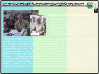 PROFESOR POETA JESÚS GONZÁLEZ  Juan de Jesús González nació  en Cúa -Estado Miranda  el 03 de octubre  de 1940, casado,  gran poeta reconocido por MBI, debido al auge evidente del Proyecto Diversidad Cultural en lo relativo a Cultores ( as) y el requerimiento de sus Reseñas Curriculares a través de FUNDACULTURA del Estado Aragua. Ha obtenido 6 botones de honor, ha sido homenajeado entre grandes artistas Venezolanos, asistió en calidad de comisionado de SACVEN a la revelación del Obelisco del Estado Guárico, entres otras. Su cargo que Desempeña actualmente es Coordinador y Asesor Cultural (Fundacultura) de la Alcaldía MBI, es miembro de la Asociación de Escritores del Estado Aragua, Fue Fundador y Vicepresidente del Circulo de Autores y Compositores de Venezuela, estuvo en la Fundación Nacional Luis Alfonso Larraín Miembro Vocal, Fue Coordinador General de la Fundación de Arte Milenio, y Presidente del Centro de Historia y Diversidad Cultural MBI. Obtuvo 79 Reconocimientos y Diplomas, Ha hecho publicaciones de Himnos Institucionales incluyendo Juventudes  de la O.N.U, “El Hijo de Dos Razas” ganador del Tercer Lugar del Festival Nacional e Internacional “Soldado de Oro”.  Actividades que ha realizado como Obras Literarias, Poemario, teatros, Canto, 3 Cancioneros, Proyecto Cronista de la Ciudad, Recopilaciones. Ha obtenido 13 Acreditaciones de Placas, y ha Hecho 11 presentaciones en conferencias participando en calidad Jurado en diversos Festivales. 