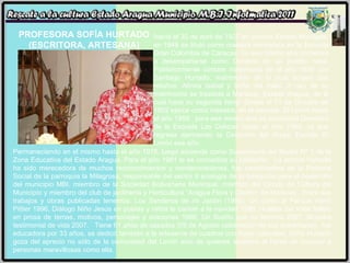 PROFESORA SOFÍA HURTADO (ESCRITORA, ARTESANA) Nació el 30 de abril de 1927 en Uracoa Estado Monagas, en 1948 se tituló como maestra normalista en la Escuela Gran Colombia de Caracas. Es ese mismo año comienza a desempeñarse como Docente en su pueblo natal. Posteriormente contare matrimonio en el año 1950 con Santiago Hurtado; matrimonio de lo cual surgen dos retoños: Almira Isabel y Sofía del Valle. A raíz de su matrimonio se traslada a Maracay, Estado Aragua, de la cual hace su segunda tierra. Desde el 01 de Octubre de 1952 ejerce como maestra, en la escuela  El Limón hasta el año 1959.  para ese mismo año es nombrada Directora de la Escuela Las Delicias hasta el Año 1960, ya que regresa ejerciendo la Dirección del Grupo Escolar El Limón ese año.  Permaneciendo en el mismo hasta el año 1978, luego asciende como Supervisora del Sector Nº 1 de la Zona Educativa del Estado Aragua. Para el año 1981 le es concedida su jubilación.  La señora Hurtado ha sido merecedora de muchos reconocimientos y condecoraciones, fue coordinadora de la Pastoral Social de la parroquia la Milagrosa, responsable del sector II ecología de la fundación para el desarrollo del municipio MBI, miembro de la Sociedad Bolivariana Municipal, miembro del Circulo de Cultura del Municipio y miembro del club de jardinería y Horticultura “Aragua Flora y Diseño” de Maracay.  Entre sus trabajos y obras publicadas tenemos: Los Senderos de mi Jardín (1990), Un canto al Parque Henri Pittier 1996, Diálogo Niño Jesús en poetas y niños le cantan a la navidad 1996, Huellas del Valle folleto en prosa de temas, motivos, personajes y oraciones 1998, Un Sueño que no termina 2007, Muestra testimonial de vida 2007.  Tiene 61 años de casados (09 de Agosto celebración de sus aniversario),  fue educadora por 33 años, se dedicó también a la artesanía de cuadros con hojas naturales. Sofía Hurtado goza del aprecio no sólo de la comunidad del Limón sino de quienes tenemos el honor de conocer a personas maravillosas como ella. 